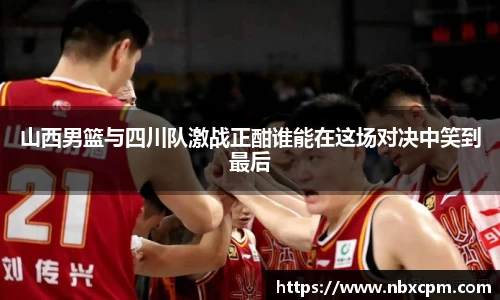 山西男篮与四川队激战正酣谁能在这场对决中笑到最后